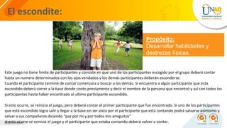 El escondite:
Propósito:
Desarrollar habilidades y
destrezas físicas.
Este juego no tiene limite de participantes y consiste en que uno de los participantes escogido por el grupo deberá contar
hasta un numero determinados con los ojos vendados y los demás participantes deberán esconderse.
Cuando el participante termine de contar comenzara a buscar a los demás. Si encuentra a algún participante que esta
escondido deberá correr a la base donde conto previamente y decir el nombre de la persona que encontró y así con todos los
participantes hasta haber encontrado al ultimo participante escondido.
Si esto ocurre, se reinicia el juego, pero deberá contar el primer participante que fue encontrado. Si uno de los participantes
que está escondido logra salir y llegar a la base sin ser visto por el participante que está contando podrá salvarse asimismo y
salvar a sus compañeros diciendo “paz por mi y por todos mis amiguitos”
si esto ocurre se reinicia el juego y el participante que estaba contando deberá volver a contar.
 