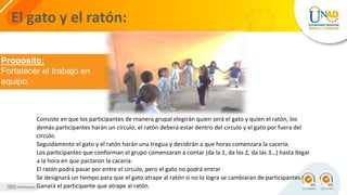El gato y el ratón:
Propósito:
Fortalecer el trabajo en
equipo.
Consiste en que los participantes de manera grupal elegirán quien será el gato y quien el ratón, los
demás participantes harán un círculo; el ratón deberá estar dentro del circulo y el gato por fuera del
circulo.
Seguidamente el gato y el ratón harán una tregua y decidirán a que horas comenzara la cacería.
Los participantes que conforman el grupo comenzaran a contar (da la 1, da las 2, da las 3…) hasta llegar
a la hora en que pactaron la cacería.
El ratón podrá pasar por entre el circulo, pero el gato no podrá entrar
Se designará un tiempo para que el gato atrape al ratón si no lo logra se cambiaran de participantes.
Ganará el participante que atrape al ratón.
 