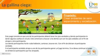 La gallina ciega:
Propósito:
Crear ambientes de sano
esparcimiento y socialización.
Este juego consiste en que uno de los participantes deberá tener los ojos vendados y demás participantes le
darán algunas vueltas en circulo. Este comenzara a buscar a los demás aun con los ojos vedados con el fin de
atrapar a otro participante.
Los demás participantes harán ruido hablarán, cantaran, tocaran etc. Con el fin de distraer al participante
vendado.
Si el participante vendado atrapa a uno de los participantes ganar y el jugo termina. Si se desea continuar el juego
se vendará al participante que fue atrapado.
 