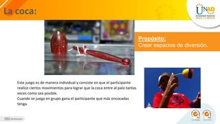 La coca:
Propósito:
Crear espacios de diversión.
Este juego es de manera individual y consiste en que el participante
realice ciertos movimientos para lograr que la coca entre al palo tantas
veces como sea posible.
Cuando se juega en grupo gana el participante que más encocadas
tenga.
 