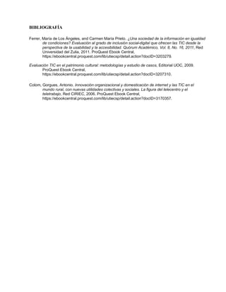 BIBLIOGRAFÍA
Ferrer, María de Los Ángeles, and Carmen María Prieto. ¿Una sociedad de la información en igualdad
de condiciones? Evaluación al grado de inclusión social-digital que ofrecen las TIC desde la
perspectiva de la usabilidad y la accesibilidad. Quórum Académico, Vol. 8, No. 16, 2011, Red
Universidad del Zulia, 2011. ProQuest Ebook Central,
https://ebookcentral.proquest.com/lib/utiecsp/detail.action?docID=3203279.
Evaluación TIC en el patrimonio cultural: metodologías y estudio de casos, Editorial UOC, 2009.
ProQuest Ebook Central,
https://ebookcentral.proquest.com/lib/utiecsp/detail.action?docID=3207310.
Colom, Gorgues, Antonio. Innovación organizacional y domesticación de internet y las TIC en el
mundo rural, con nuevas utilidades colectivas y sociales. La figura del telecentro y el
teletrabajo, Red CIRIEC, 2006. ProQuest Ebook Central,
https://ebookcentral.proquest.com/lib/utiecsp/detail.action?docID=3170357.
 