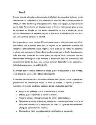 3
Caso 3
En una escuela ubicada en la provincia de Cartago, los docentes de tercer grado
cuentan con 10 computadoras con herramientas básicas, tales como el paquete de
Office, un editor de vídeos y otras aplicaciones. Todo este equipo fue proporcionado
por la Junta Administrativa de Educación con el fin de ir incorporando poco a poco
la tecnología en el aula, ya que están convencidos de que la tecnología es un
recurso mediante el cual se puede mejorar la educación. Cabe indicar que se cuenta
con una excelente conexión a internet.
Los grupos tienen como máximo 20 estudiantes con una edad promedio de 8 años.
De acuerdo con un sondeo efectuado, la mayoría de los estudiantes cuentan con
celulares o computadores en sus hogares; por lo tanto, se les insta a los docentes
a utilizar este recurso en el desarrollo de sus lecciones para el diseño de actividades
más atractivas, donde el estudiante pueda de alguna forma interactuar con las
herramientas tecnológicas y se fomente la motivación hacia la construcción del
conocimiento dentro del aula, a su vez que permitan desarrollar en los estudiantes
habilidades necesarias para el Siglo XXI.
El director, con el objetivo de observar el uso que se le está dando a este recurso,
visitó el aula de un docente y observó lo siguiente:
El docente de ciencias sienta a los niños al frente de la pantalla donde proyecta una
presentación en PowerPoint sobre un tema de interés, y expone el material.
Asimismo, el docente se ubica a espaldas de los estudiantes, además:
 Apaga la luz y el lugar queda prácticamente a oscuras.
 El tema que se desarrolla lo tienen en el libro.
 Presenta algunas ideas principales del tema y poco ilustradas.
 El docente se sienta atrás de los estudiantes, expone desde ese punto y no
se mueve durante toda la exposición, por tanto, no logra ver las expresiones
y lenguaje corporal de los mismos.
 El docente no hace preguntas durante ni al final de la exposición.
 