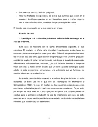 4
 Los alumnos tampoco realizan preguntas.
 Una vez finalizada la exposición, les pide a sus alumnos que copien en el
cuaderno las ideas expuestas en las diapositivas, para lo cual va pasando
una a una cada diapositiva, dándoles tiempo para copiar los datos.
El director está preocupado por lo que observó en el aula.
Estudio de caso
1. Identifique con cuál de los problemas del uso de la tecnología en el
aula se relaciona.
Este caso se relaciona con la quinta problemática expuesta, la cual
menciona: El producto no añade nada educativo. Los docentes suelen hacer las
cosas de cierta manera que funcionen para ellos. Si les dices que deberían hacer
las cosas de esta otra forma (que requiere el aprendizaje sobre un nuevo producto)
es difícil de vender. Si no hay convencimiento real de que la tecnología añada valor
a la docencia y al aprendizaje, entonces, ¿por qué deberían tomarse el tiempo de
tratar con esto? E incluso si ven el valor que un nuevo aparato tecnológico puede
añadir, si está simplemente reinventando una estrategia que ya funciona, no
sentirán interés en hacer el esfuerzo.
Lo anterior, permite deducir que en la actualidad los y las docentes no están
realizando un buen uso de lo que son las Tecnologías de Información y
Comunicación (TICS), ya que, en muchas de las ocasiones, proporcionan a sus
estudiantes actividades poco innovadoras o escasas de creatividad. Es por esto,
por lo que, se debe tener en cuenta que para lo que el o la docente puede ser
efectivo para la población estudiantil no sea de importancia, asi pues, se debe
promover en la mayor medida posible hacer un estudio previo de las necesidades e
intereses que poseen los y las estudiantes.
 