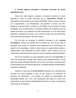 6
3. Formule algunos conceptos o principios concretos de acción
aplicables al caso.
Ahora bien, entre algunos conceptos o principios concretos de acción
aplicables al caso se puede mencionar que la capacitación docente es
fundamental en este proceso ya que según Coll (2008): “incluso cuando se dispone
de un equipamiento y una infraestructura que garantiza el acceso a las TIC,
profesores y alumnos hacen a menudo un uso limitado y poco innovador de estas
tecnologías” (p.6), de esta manera, es necesario resaltar que el desfase que se ha
estado provocando en la utilización de estas herramientas no se le debe atribuir
solamente a problemas de acceso, sino más bien al bajo nivel de conocimiento
acerca de la efectiva utilización de estos recursos.
Por otro lado, se encuentra la utilización adecuada de los recursos
tecnológicos, mismos que Valverde (2011) comenta que “son los que utiliza la
tecnología para cumplir un propósito como facilitadores de la comunicación en
relación con el aprendizaje, inciden en este proceso y lo puede afectar positiva o
negativamente, todo dependerá del criterio utilizado” (p.92), siendo así que su
consecuencia será acorde con la manera en la que se aplicaron estas herramientas.
Otro de los conceptos de acción aplicables al caso es el de innovación, el
cual “es la incorporación de algo nuevo dentro de una realidad existente, en cuya
virtud ésta resulta modificada” (Ramírez, 2013, p.42), por lo tanto, se podría deducir
en otras palabras que al incorporar algo nuevo, la realidad existente resulta alterada,
cambiada o modificada.
Además, en este caso el rol del docente representa muy importante para
concretar una acción aplicable al caso, ya que “supera el rol tradicional de
transmisor de información, y se convierte en creador de oportunidades de
aprendizaje (Salinas, 2011, p.9), y por consiguiente este sujeto es a quien se le
puede atribuir en gran parte la responsabilidad de mejora en cuanto a la aplicación
de los recursos tecnológicos.
 