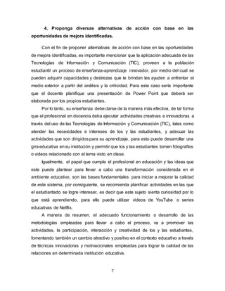 7
4. Proponga diversas alternativas de acción con base en las
oportunidades de mejora identificadas.
Con el fin de proponer alternativas de acción con base en las oportunidades
de mejora identificadas, es importante mencionar que la aplicación adecuada de las
Tecnologías de Información y Comunicación (TIC), proveen a la población
estudiantil un proceso de enseñanza-aprendizaje innovador, por medio del cual se
pueden adquirir capacidades y destrezas que le brindan les ayuden a enfrentar el
medio exterior a partir del análisis y la criticidad. Para este caso sería importante
que el docente planifique una presentación de Power Point que deberá ser
elaborada por los propios estudiantes.
Por lo tanto, su enseñanza debe darse de la manera más efectiva, de tal forma
que el profesional en docencia deba ejecutar actividades creativas e innovadoras a
través del uso de las Tecnologías de Información y Comunicación (TIC), tales como
atender las necesidades e intereses de los y las estudiantes, y adecuar las
actividades que son dirigidos para su aprendizaje, para esto puede desarrollar una
gira educativa en su institución y permitir que los y las estudiantes tomen fotografías
o videos relacionado con el tema visto en clase.
Igualmente, el papel que cumple el profesional en educación y las ideas que
este puede plantear para llevar a cabo una transformación considerada en el
ambiente educativo, son las bases fundamentales para iniciar a mejorar la calidad
de este sistema, por consiguiente, se recomienda planificar actividades en las que
el estudiantado se logre interesar, es decir que este sujeto sienta curiosidad por lo
que está aprendiendo, para ello puede utilizar videos de YouTube o series
educativas de Netflix.
A manera de resumen, el adecuado funcionamiento o desarrollo de las
metodologías empleadas para llevar a cabo el proceso, va a promover las
actividades, la participación, interacción y creatividad de los y las estudiantes,
fomentando también un cambio atractivo y positivo en el contexto educativo a través
de técnicas innovadoras y motivacionales empleadas para lograr la calidad de las
relaciones en determinada institución educativa.
 