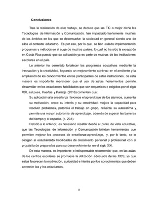 8
Conclusiones
Tras la realización de este trabajo, se deduce que las TIC o mejor dicho las
Tecnologías de Información y Comunicación, han impactado fuertemente muchos
de los ámbitos en los que se desenvuelve la sociedad en general siendo uno de
ellos el contexto educativo. Es por eso, por lo que, se han estado implementando
programas y métodos en el auge de muchos países, lo cual no ha sido la excepción
en Costa Rica puesto que su aplicación ya es parte de muchas de las instituciones
escolares en el país.
Lo anterior ha permitido fortalecer los programas educativos mediante la
innovación y la creatividad, logrando un mejoramiento continuo en el ambiente y la
ampliación de los conocimientos en los participantes de estas instituciones, de esta
manera es importante mencionar que el uso de estas herramientas permite
desarrollar en los estudiantes habilidades que son requeridos o exigidos por el siglo
XXI, así pues, Huertas y Pantoja (2016) comentan que:
Su aplicación a la enseñanza favorece el aprendizaje de los alumnos, aumenta
su motivación, crece su interés y su creatividad, mejora la capacidad para
resolver problemas, potencia el trabajo en grupo, refuerza su autoestima y
permite una mayor autonomía de aprendizaje, además de superar las barreras
del tiempo y el espacio. (p. 231).
Debido a lo anterior, es necesario resaltar desde el punto de vista educativo,
que las Tecnologías de Información y Comunicación brindan herramientas que
permiten mejorar los procesos de enseñanza-aprendizaje, y, por lo tanto, se le
otorgan al estudiantado habilidades de crecimiento personal y profesional con el
propósito de prepararlos para su desenvolvimiento en el siglo XXI.
De esta manera, es importante e indispensable recomendar que, en las aulas
de los centros escolares se promueva la utilización adecuada de las TICS, ya que
estas favorecen la motivación, curiosidad e interés por los conocimientos que deben
aprender las y los estudiantes.
 