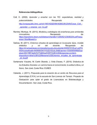 9
Referencias bibliográficas
Coll, C. (2008). Aprender y enseñar con las TIC: expectativas, realidad y
potencialidades. Recuperado de:
http://cmapspublic.ihmc.us/rid=1MVHQQD5M-NQN5JM-254N/Cesar_Coll_-
_aprender_y_ensenar_con_tic.pdf
Ramírez Montoya, M. (2013). Modelos y estrategias de enseñanza para ambientes
innovadores. Recuperado de:
https://repositorio.itesm.mx/bitstream/handle/11285/621238/ID254.pdf?sequ
ence=1&isAllowed=y
Salinas, M. (2011). Entornos virtuales de aprendizaje en la escuela: tipos, modelo
didáctico y rol del docente. Recuperado de:
https://s3.amazonaws.com/academia.edu.documents/33050741/Eva1.pdf?A
WSAccessKeyId=AKIAIWOWYYGZ2Y53UL3A&Expires=1530585096&Sign
ature=D61YBF3gAkYV7TelKGudVWFFGZk%3D&response-content-
disposition=inline%3B%20filename%3DEntornos_virtuales_de_aprendizaje
_en_la.pdf
Santamaría Vizcaíno, M. Cartín Obando, J. Ávila Chaves, F. (2019). Didáctica de
los Estudios Sociales: un camino hacia el conocimiento, la actitud crítica y el
futuro. San José, Costa Rica: EUNED
Valverde, J. (2011). Propuesta para la creación de un centro de Recursos para el
Aprendizaje (C.R.A.) en la escuela de San Lorenzo de Tarrazú. Proyecto de
Graduación para optar el grado de Licenciatura en Bibliotecología y
Documentación. San José, Costa Rica.
 
