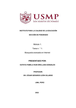 INSTITUTO PARA LA CALIDAD DE LA EDUCACIÓN
SECCIÓN DE POSGRADO
Módulo 1:
Tarea n. ° 1:
Búsqueda avanzada en Internet
PRESENTADO POR:
KATHYA PAMELA RUBI ORELLANA GONZALES
PROFESOR:
DR. CÉSAR GERARDO LEÓN VELARDE
LIMA, PERÚ
2022
 