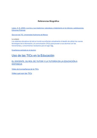  
 
 
 
Referencias Biográfica  
 
 
López, A. B. (2000). ​Los tics y sus trastornos: naturaleza y tratamiento en la infancia y adolescencia​. 
Ediciones Pirámide​. 
 
Que son las TIC, Universidad Autónoma de Mexico 
 
La unesco 
Los sistemas educativos de todo el mundo se enfrentan actualmente al desafío de utilizar las nuevas 
tecnologías de la información y la comunicación (TICs) para proveer a sus alumnos con las 
herramientas y conocimientos necesarios para el siglo X​XI.  
 
Enseñanza centrada en el alumno​. 
 
Uso de las TICs en la Educación 
 
EL DOCENTE, SU ROL DE TUTOR Y LA TUTORÍA EN LA EDUCACIÓN A 
DISTANCIA 
 
Video de la enseñanza de la TICs 
Video qué son las TICs 
  
 
 
 