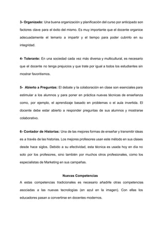  
3­ Organizado: Una buena organización y ​planificación del curso por anticipado son                       
factores clave para el éxito del mismo. Es muy importante que el docente organice                           
adecuadamente el temario a impartir y el tiempo para poder cubrirlo en su                         
integridad. 
4­ Tolerante: En una sociedad cada vez más diversa y multicultural, es necesario                         
que el docente no tenga prejuicios y que trate por igual a todos los estudiantes sin                               
mostrar favoritismos. 
5­ Abierto a Preguntas: El debate y la colaboración en clase son esenciales para                           
estimular a los alumnos y para poner en práctica nuevas técnicas de enseñanza                         
como, por ejemplo, el ​aprendizaje basado en problemas o el ​aula invertida​. El                         
docente debe estar abierto a responder preguntas de sus alumnos y mostrarse                       
colaborativo. 
6­ Contador de Historias: Una de las mejores formas de enseñar y transmitir ideas                           
es a través de las historias. Los mejores profesores usan este método en sus clases                             
desde hace siglos. Debido a su efectividad, esta técnica es usada hoy en día no                             
solo por los profesores, sino también por muchos otros profesionales, como los                       
especialistas de Marketing en sus campañas. 
Nuevas Competencias 
A estas competencias tradicionales es necesario añadirle otras competencias                 
asociadas a las nuevas tecnologías (en azul en la imagen). Con ellas los                         
educadores pasan a convertirse en docentes modernos. 
 