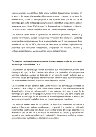  
La enseñanza en todo contexto debe utilizar métodos de aprendizaje centrados en                       
el alumno. La tecnología no debe utilizarse únicamente como una herramienta de                       
demostración, como un retroproyector o un pizarrón, sino que el uso de la                         
tecnología por parte de los propios alumnos debe constituir una parte integral del                         
proceso de aprendizaje. En los entornos de aprendizaje centrados en el alumno,                       
los alumnos se convierten en la fuente de los problemas que se investigan.  
Los alumnos deben tener la oportunidad de identificar problemas, recolectar y                     
analizar información, extraer conclusiones y transmitir los resultados, utilizando                 
herramientas electrónicas para llevar a cabo estas tareas. El cuerpo docente debe                       
modelar el uso de las TICs, de modo de demostrar su utilidad y aplicación en                             
proyectos que involucren colaboración, adquisición de recursos, análisis y                 
síntesis, presentaciones y publicaciones acerca del aprendizaje.  
 
Tendencias pedagógicas que sustentan las nuevas concepciones acerca del                 
aprendizaje utilizando las TICs. 
Los procesos de aprendizaje son las actividades que realizan los estudiantes para                       
conseguir el logro de los objetivos educativos que pretenden. Constituyen una                     
actividad individual, aunque se desarrolla en un contexto social y cultural, que se                         
produce a través de un proceso de interiorización en el que cada estudiante concilia                           
los nuevos conocimientos a sus estructuras cognitivas previas. 
 
La enseñanza en todo contexto debe utilizar métodos de aprendizaje centrados en                       
el alumno. La tecnología no debe utilizarse únicamente como una herramienta de                       
demostración, como un retroproyector o un pizarrón, sino que el uso de la                         
tecnología por parte de los propios alumnos debe constituir una parte integral del                         
proceso de aprendizaje. En los entornos de aprendizaje centrados en el alumno, los                         
alumnos se convierten en la fuente de los problemas que se investigan. 
 
Los alumnos deben tener la oportunidad de identificar problemas, recolectar y                     
analizar información, extraer conclusiones y transmitir los resultados, utilizando                 
herramientas electrónicas para llevar a cabo estas tareas. El cuerpo docente debe                       
modelar el uso de las TICs, de modo de demostrar su utilidad y aplicación en                             
proyectos que involucren colaboración, adquisición de recursos, análisis y síntesis,                   
presentaciones y publicaciones acerca del aprendizaje. 
 
 