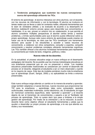  
● Tendencias pedagógicas que sustentan las nuevas concepciones             
acerca del aprendizaje utilizando las TICs. 
El entorno de aprendizaje el alumno interactúa con otros alumnos, con el docente,                         
con los recursos de información y con la tecnología. El alumno se involucra en                           
tareas reales que se llevan a cabo en contextos reales, utilizando herramientas que                         
le sean de verdadera utilidad, y es evaluado de acuerdo a su desempeño en                           
términos realistas.El entorno provee apoyo para desarrollar sus conocimientos y                   
habilidades. A su vez, provee un entorno rico en colaboración, lo que permite al                           
alumno considerar múltiples perspectivas al abordar ciertos temas y resolver                   
problemas, y brinda oportunidades para que el alumno pueda reflexionar sobre su                       
propio aprendizaje. Aunque este nuevo entorno de aprendizaje puede crearse sin                     
hacer uso de la tecnología, es claro que las TICs constituyen una herramienta                         
decisiva para ayudar a los estudiantes a acceder a vastos recursos de                       
conocimiento, a colaborar con otros compañeros, consultar a expertos, compartir                   
conocimiento y resolver problemas complejos utilizando herramientas cognitivas.               
Las TICs también ofrecen a los alumnos novedosas herramientas para representar                     
su conocimiento por medio de texto, imágenes, gráficos y video. 
Nuevos roles de los docentes. 
En la actualidad, el proceso educativo exige un nuevo enfoque en el desempeño                         
pedagógico del docente. No es posible usar las mismas metodologías educativas en                       
una enseñanza presencial que en una no presencial o virtual. “Los modelos                       
educativos presenciales tradicionales se caracterizan por centrar el desarrollo del                   
proceso en el docente, relegando al estudiante a ser un mero observador y oyente                           
en la mayoría de casos. Este tipo de modelos ponderan mucho más la enseñanza                           
que el aprendizaje (Duart, Sangrá, 2000) y su aplicabilidad se limita a entornos                         
presenciales. 
 
Este nuevo enfoque exige además un cambio en la manera de enseñar y aprender;                           
exige también adaptarse a nuevas técnicas, nuevos recursos que proporcionan las                     
TIC para la enseñanza – aprendizaje, tales como computador, aparatos                   
audiovisuales, materiales multimedia, correo electrónico, etc. El estudiante, en lugar                   
de memorizar contenidos específicos, debe “aprender a aprender” y el docente                     
dejaría de ser el transmisor de conocimientos y pasaría a ser el “facilitador del                           
proceso de aprendizaje, “Esto no quiere decir que pase a limitarse a la simple                           
gestión del aprendizaje. Por medio de la orientación y de la inducción, la acción                           
docente tiene como objetivo ofrecer al estudiante herramientas y pistas que le                       
ayuden a desarrollar su propio proceso de aprendizaje, a la vez que atienda sus                           
dudas y sus necesidades. 
 
 
 
 
