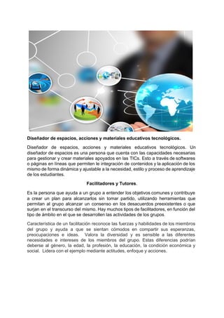 
 
 
 
 
 
 
 
 
 
Diseñador de espacios, acciones y materiales educativos tecnológicos. 
Diseñador de espacios, acciones y materiales educativos tecnológicos. Un                 
diseñador de espacios es una persona que cuenta con las capacidades necesarias                       
para gestionar y crear materiales apoyados en las TICs. Esto a través de softwares                           
o páginas en líneas que permiten le integración de contenidos y la aplicación de los                             
mismo de forma dinámica y ajustable a la necesidad, estilo y proceso de aprendizaje                           
de los estudiantes. 
Facilitadores y Tutores​. 
Es la persona que ayuda a un ​grupo a entender los objetivos comunes y contribuye                             
a crear un plan para alcanzarlos sin tomar partido, utilizando herramientas que                       
permitan al grupo alcanzar un consenso en los desacuerdos preexistentes o que                       
surjan en el transcurso del mismo. Hay muchos tipos de facilitadores, en función del                           
tipo de ámbito en el que se desarrollen las actividades de los grupos​. 
Característica de un facilitación reconoce las fuerzas y habilidades de los miembros                       
del grupo y ayuda a que se sientan cómodos en compartir sus esperanzas,                         
preocupaciones e ideas. Valora la diversidad y es sensible a las diferentes                       
necesidades e intereses de los miembros del grupo. Estas diferencias podrían                     
deberse al género, la edad, la profesión, la educación, la condición económica y                         
social.  Lidera con el ejemplo mediante actitudes, enfoque y acciones.  
 
 
 
 