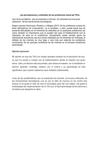  
Las percepciones y actitudes de los profesores hacia las TICs. 
Uno de los problema  que se presenta a menudo  los docentes es la la poca 
utilización  de las herramientas tecnológicas. 
Según expresa Sanhueza, Rioseco y Villegas (2010, 8) los profesores a pesar de                         
tener laboratorios de computación, no lo emplean, y esto, puede hacer que se                         
presente dificultades en el momento de utilizarlas en su quehacer profesional, así                       
como también la importancia que le pueden dar para el fortalecimiento con la                         
utilización de esta en la enseñanza. Actualmente existe variada gama de                     
aplicaciones educativas que son pocos utilizadas por los docentes sin embargo, la                       
utilidad de las mismas es muy baja o casi nula aun estando los profesores                           
conscientes de los grandes beneficios de las mismas en el proceso enseñanza                       
aprendizaje. 
 
Opinión personal  
Mi opinión es que las TICs ha creado grandes cambios en la educación de hoy,                             
ya que ha venido a romper con el tradicionalismo donde el maestro era quien                           
hacía todo y el alumno solo escuchaba, pero ahora el maestro es un facilitador el                             
alumno aprende, investiga, explora, por sí mismo y su aprendizaje es más                       
significativo que cuando usábamos esos métodos tradicionales.  
 
Unas de las problemáticas que se presentan los docente es la poca utilización de                           
las herramientas tecnológicas uno es por la falta de recurso en los centro otro                           
porque no le gusta la idea de usar la tecnología para dar sus clases. me gusta la                                 
metodología de implementación de la TICs por el fácil aprendizaje de los alumnos y                           
el interés que despierta en ellos. 
 
 
 
 
 
 
 
 
 
 
 
 
 
 