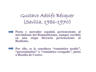 Gustavo Adolfo Bécquer
(Sevilla, 1986-1970)
Poeta y narrador español, perteneciente al
movimiento del Romanticismo, aunque escribió
en una etapa literaria perteneciente al
Realismo.
Por ello, se le considera “romántico tardío”,
“posromántico” o “romántico rezagado”, junto
a Rosalía de Castro.
 