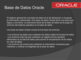 Base de Datos OracleEl objetivo general de una base de datos es el de almacenar y recuperar la información relacionada. Una base de datos Oracle tiene una estructura lógica y una física. La estructura física de la base de datos es el juego de archivos del sistema operativo en la base de datos.Una base de datos Oracle consta de tres tipos de archivos.• Los archivos de datos que contienen los datos reales de la base de datos• Los archivos redo log que contienen un registro de los cambios  efectuados en la base de datos para activar la recuperación de los datos en caso de fallos• Los archivos de control que contienen la información necesaria para mantener y verificar la integridad de la base de datos