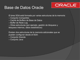 Base de Datos OracleEl área SGA está formada por varias estructuras de la memoria:– Conjunto Compartido– Caché de Buffers de Base de Datos– Buffer de Redo Log– Otras estructuras (por ejemplo, gestión de bloqueos y bloqueos internos, datos estadísticos)Existen dos estructuras de la memoria adicionales que se pueden configurar desde el SGA:– Conjunto Grande– Conjunto Java