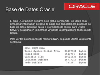 Base de Datos OracleEl área SGA también se llama área global compartida. Se utiliza para almacenar información de base de datos que comparten los procesos de base de datos. Contiene datos e información de control para Oracle Server y se asigna en la memoria virtual de la computadora donde reside Oracle.Para ver las asignaciones de memoria SGA, se puede utilizar la siguiente sentencia: