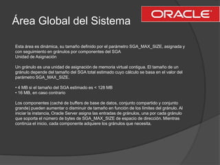Área Global del SistemaEsta área es dinámica, su tamaño definido por el parámetro SGA_MAX_SIZE, asignada ycon seguimiento en gránulos por componentes del SGAUnidad de AsignaciónUn gránulo es una unidad de asignación de memoria virtual contigua. El tamaño de ungránulo depende del tamaño del SGA total estimado cuyo cálculo se basa en el valor delparámetro SGA_MAX_SIZE.• 4 MB si el tamaño del SGA estimado es < 128 MB• 16 MB, en caso contrarioLos componentes (caché de buffers de base de datos, conjunto compartido y conjuntogrande) pueden aumentar o disminuir de tamaño en función de los límites del gránulo. Aliniciar la instancia, Oracle Server asigna las entradas de gránulos, una por cada gránuloque soporta el número de bytes de SGA_MAX_SIZE de espacio de dirección. Mientrascontinúa el inicio, cada componente adquiere los gránulos que necesita.