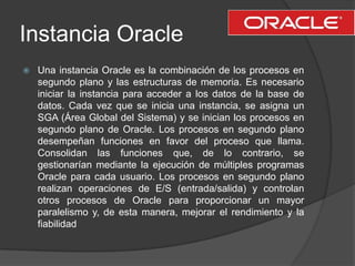 Instancia Oracle<br />Una instancia Oracle es la combinación de los procesos en segundo plano y las estructuras de memoria...