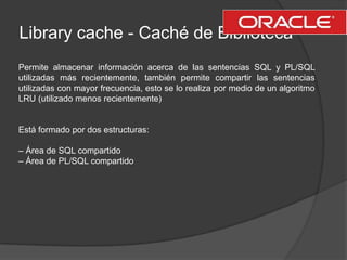 Library cache - Caché de Biblioteca<br />Permite almacenar información acerca de las sentencias SQL y PL/SQL utilizadas má...