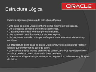 Estructura Lógica<br />Existe la siguiente jerarquía de estructuras lógicas:<br />• Una base de datos Oracle contiene como...