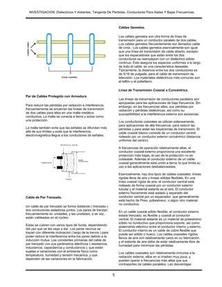INVESTIGACION: Dielectricos Y Aislantes, Tangente De Perdidas, Conductores Para Alatas Y Bajas Frecuencias.
.


                                                                   Cables Gemelos.

                                                                   Los cables gemelos son otra forma de línea de
                                                                   transmisión para un conductor paralelo de dos cables.
                                                                   Los cables gemelos frecuentemente son llamados cable
                                                                   de cinta . Los cables gemelos esencialmente son igual
                                                                   que una línea de transmisión de cable abierto, excepto
                                                                   que los espaciadores que están entre los dos
                                                                   conductores se reemplazan con un dieléctrico sólido
                                                                   continuo. Esto asegura los espacios uniformes a lo largo
                                                                   de todo el cable, es una característica deseable.
                                                                   Típicamente, la distancia entre los dos conductores es
                                                                   de 5/16 de pulgada, para el cable de transmisión de
                                                                   televisión. Los materiales dieléctricos más comunes son
                                                                   el teflón y el polietileno.

                                                                   Línea de Transmisión Coaxial o Concéntrica.
Par de Cables Protegido con Armadura.
                                                                   Las líneas de transmisión de conductores paralelos son
                                                                   apropiadas para las aplicaciones de baja frecuencia. Sin
Para reducir las pérdidas por radiación e interferencia,           embargo, en las frecuencias altas, sus pérdidas por
frecuentemente se encierran las líneas de transmisión              radiación y pérdidas dieléctricas, así como su
de dos cables para lelos en una malla metálica                     susceptibilidad a la interferencia externa son excesivas.
conductiva. La malla se conecta a tierra y actúa como
una protección.                                                    Los conductores coaxiales se utilizan extensamente,
                                                                   para aplicaciones de alta frecuencia, para reducir las
La malla también evita que las señales se difundan más             pérdidas y para aislar las trayectorias de transmisión. El
allá de sus límites y evita que la interferencia                   cable coaxial básico consiste de un conductor central
electromagnética llegue a los conductores de señales.              rodeado por un conductor exterior concéntrico (distancia
                                                                   uniforme del centro).

                                                                   A frecuencias de operación relativamente altas, el
                                                                   conductor coaxial externo proporciona una excelente
                                                                   protección más bajas, el uso de la protección no es
                                                                   costeable. Además el conductor externo de un cable
                                                                   coaxial generalmente está unido a tierra, lo que limita su
                                                                   uso a las aplicaciones desbalanceadas.

                                                                   Esencialmente, hay dos tipos de cables coaxiales: líneas
                                                                   rígidas llena de aire y líneas sólidas flexibles, En una
                                                                   línea coaxial rígida de aire, el conductor central está
                                                                   rodeado de forma coaxial por un conductor externo
                                                                   tubular y el material aislante es el aire. El conductor
                                                                   externo físicamente está aislado y separado del
Cable de Par Trenzado.                                             conductor central por un espaciador, que generalmente
                                                                   está hecho de Pirex, poliestireno, o algún otro material
                                                                   no conductivo.
Un cable de par trenzado se forma doblando ( trenzado )
dos conductores aisladores juntos. Los pares de trenzan            En un cable coaxial sólido flexible, el conductor externo
frecuentemente en unidades, y las unidades, a se vez,              estará trenzado, es flexible y coaxial al conductor
están cableadas en el núcleo.                                      central. El material aislante es un material de poliestireno
                                                                   sólido no conductivo que proporciona soporte, así como
Estas se cubren con varios tipos de funda, dependiendo             aislamiento eléctrico entre el conductor interno y externo.
del uso que se les vaya a dar. Los pares vecinos se                El conductor interno es un cable de cobre flexible que
trazan con diferente inclinación ( largo de la trenza ) para       puede ser sólido o hueco. Los cables coaxiales rígidos
poder reducir la interferencia entre los pares debido a la         llenos de aire son relativamente caros en su fabricación,
inducción mutua. Las constantes primarias del cable de             y el aislante de aire debe de estar relativamente libre de
par trenzado con sus parámetros eléctricos ( resistencia,          humedad para minimizar las pérdidas.
inductancia, capacitancia y conductancia ), que están
sujetas a variaciones con el ambiente físico como                  Los cables coaxiales son relativamente inmunes a la
temperatura, humedad y tensión mecánica, y que                     radiación externa, ellos en sí irradian muy poca, y
dependen de las variaciones en la fabricación.                     pueden operar a frecuencias más altas que sus
                                                                   contrapartes de cables paralelos. Las desventajas


                                                               5
 