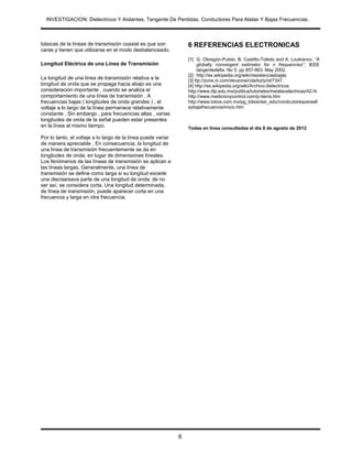 INVESTIGACION: Dielectricos Y Aislantes, Tangente De Perdidas, Conductores Para Alatas Y Bajas Frecuencias.
.


básicas de la líneas de transmisión coaxial es que son             6 REFERENCIAS ELECTRONICAS
caras y tienen que utilizarse en el modo desbalanceado.
                                                                   [1] G. Obregón-Pulido, B. Castillo-Toledo and A. Loukianov, “A
Longitud Eléctrica de una Línea de Transmisión                          globally convergent estimator for n frequencies”, IEEE
                                                                        tangentedelta. No 5. pp 857-863. May 2002.
                                                                   [2] http://es.wikipedia.org/wiki/resistenciasbajas
La longitud de una línea de transmisión relativa a la              [3] ttp://zone.ni.com/devzone/cda/tut/p/id/7347.
longitud de onda que se propaga hacia abajo es una                 [4] http://es.wikipedia.org/wiki/Archivo:dielectricos
consideración importante , cuando se analiza el                    http://www.itlp.edu.mx/publica/tutoriales/instalacelectricas/42.ht
comportamiento de una línea de transmisión . A                     http://www.medicionycontrol.com/p-tierra.htm
frecuencias bajas ( longitudes de onda grandes ) , el              http://www.lobos.com.mx/pg_lobos/ser_edu/condcutoresparaalt
voltaje a lo largo de la línea permanece relativamente             aybajafrecuencia/inicio.htm
constante . Sin embargo , para frecuencias altas , varias
longitudes de onda de la señal pueden estar presentes
en la línea al mismo tiempo.                                       Todas en línea consultadas el día 8 de agosto de 2012

Por lo tanto, el voltaje a lo largo de la línea puede variar
de manera apreciable . En consecuencia, la longitud de
una línea de transmisión frecuentemente se da en
longitudes de onda, en lugar de dimensiones lineales.
Los fenómenos de las líneas de transmisión se aplican a
las líneas largas. Generalmente, una línea de
transmisión se define como larga si su longitud excede
una dieciseisava parte de una longitud de onda; de no
ser así, se considera corta. Una longitud determinada,
de línea de transmisión, puede aparecer corta en una
frecuencia y larga en otra frecuencia.




                                                               6
 