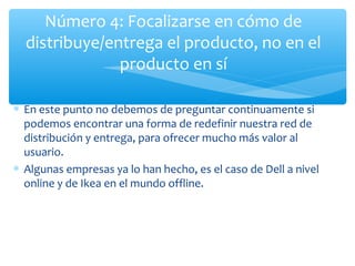 Número 4: Focalizarse en cómo de
distribuye/entrega el producto, no en el
producto en sí
∗ En este punto no debemos de preguntar continuamente si
podemos encontrar una forma de redefinir nuestra red de
distribución y entrega, para ofrecer mucho más valor al
usuario.
∗ Algunas empresas ya lo han hecho, es el caso de Dell a nivel
online y de Ikea en el mundo offline.

 