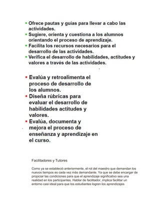 Facilitadores y Tutores
Como ya se estableció anteriormente, el rol del maestro que demandan los
nuevos tiempos es cada vez más demandante. Ya que se debe encargar de
propiciar las condiciones para que el aprendizaje significativo sea una
realidad en los participantes. Hablar de facilitador, implica facilitar un
entorno casi ideal para que los estudiantes logren los aprendizajes
 