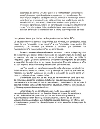 esperados. En cambio un tutor, que es a la vez facilitador, utiliza medios
tecnológicos para lograr los objetivos propuestos con sus alumnos. Ser
tutor “implica alto grado de responsabilidad, orientar el aprendizaje, motivar
y mantener un proceso activo en cada actividad que se plantee ya sea de
forma individual o en trabajo colaborativo, resolver dudas y orientar el
proceso de aprendizaje, valorar los aprendizajes conseguidos al culminar el
curso. En la educación a distancia el estudiante pasa a ser el eje de
atención a través de la interacción con el tutor y sus compañeros de curso”
Las percepciones y actitudes de los profesores hacia las TICs
La educación necesita cambiar sus patrones, sus modelos, sus paradigmas. Debe
pasar de una “educación como industria” a una “educación como servicio (de
proximidad)”. De “escuelas que enseñan” a “escuelas que aprenden”. De
“asociacionismo” a “constructivismo” de los aprendizajes.
Para esto es necesario que el docente se asuma como un ente protagonista
de ese cambio y se adecue a las demandas de los nuevos tiempos. Lo cierto es que
en nuestro país hay una efervescencia en el ámbito educativo, se habla de
“República Digital”, y hay una consciencia creciente en el magisterio del país sobre
la necesidad de profundizar en las nuevas tecnologías. Pero aún estamos a años
luz con respecto a los avances logrados en otros países del área.
Las Tics jugarán un papel preponderante en la educación, rompiendo los
límites de edad, distancias, credos, razas y todo tipo de prejuicios. Para eso es
necesario un “pacto” ciudadano, en donde la educación se asuma como un
derecho y el aprendizaje como un deber.
El Internet en poco más de diez años, se ha convertido en parte de la vida
de millones de personas alrededor de la tierra y está cambiando el sentido de
muchas de sus actividades, la concepción del tiempo y la dimensión del espacio. A
esta red de redes se han unido instituciones educativas, militares, comerciales, de
gobierno y organizaciones no lucrativas.
La tecnología ha de constituirse en un medio idóneo para lograr
Aprendizajes significativos en los dicentes. Ha de servir para democratizar el
acceso a la información para todos y todas. Obras literarias y recursos
audiovisuales que eran de uso y acceso exclusivos, a través de los entornos
virtuales, bibliotecas digitales y de todos los recursos disponibles en Internet son
ahora de acceso general, los y las estudiantes acceden a una fuente inagotable de
conocimientos.
 