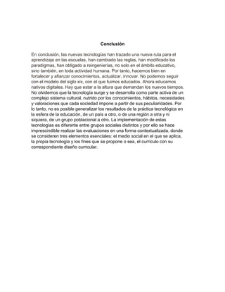 Conclusión
En conclusión, las nuevas tecnologías han trazado una nueva ruta para el
aprendizaje en las escuelas, han cambiado las reglas, han modificado los
paradigmas, han obligado a reingenierías, no solo en el ámbito educativo,
sino también, en toda actividad humana. Por tanto, hacemos bien en
fortalecer y afianzar conocimientos, actualizar, innovar. No podemos seguir
con el modelo del siglo xix, con el que fuimos educados. Ahora educamos
nativos digitales. Hay que estar a la altura que demandan los nuevos tiempos.
No olvidemos que la tecnología surge y se desarrolla como parte activa de un
complejo sistema cultural, nutrido por los conocimientos, hábitos, necesidades
y valoraciones que cada sociedad impone a partir de sus peculiaridades. Por
lo tanto, no es posible generalizar los resultados de la práctica tecnológica en
la esfera de la educación, de un país a otro, o de una región a otra y ni
siquiera, de un grupo poblacional a otro. La implementación de estas
tecnologías es diferente entre grupos sociales distintos y por ello se hace
imprescindible realizar las evaluaciones en una forma contextualizada, donde
se consideren tres elementos esenciales: el medio social en el que se aplica,
la propia tecnología y los fines que se propone o sea, el currículo con su
correspondiente diseño curricular.
 