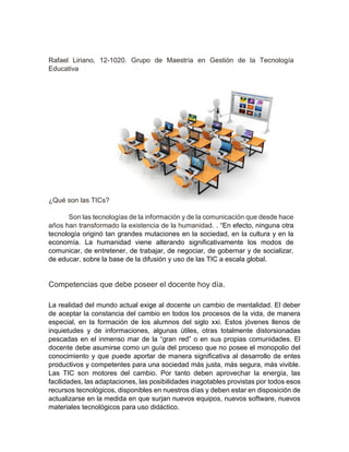 Rafael Liriano, 12-1020. Grupo de Maestría en Gestión de la Tecnología
Educativa
¿Qué son las TICs?
Son las tecnologías de la información y de la comunicación que desde hace
años han transformado la existencia de la humanidad. . “En efecto, ninguna otra
tecnología originó tan grandes mutaciones en la sociedad, en la cultura y en la
economía. La humanidad viene alterando significativamente los modos de
comunicar, de entretener, de trabajar, de negociar, de gobernar y de socializar,
de educar, sobre la base de la difusión y uso de las TIC a escala global.
Competencias que debe poseer el docente hoy día.
La realidad del mundo actual exige al docente un cambio de mentalidad. El deber
de aceptar la constancia del cambio en todos los procesos de la vida, de manera
especial, en la formación de los alumnos del siglo xxi. Estos jóvenes llenos de
inquietudes y de informaciones, algunas útiles, otras totalmente distorsionadas
pescadas en el inmenso mar de la “gran red” o en sus propias comunidades. El
docente debe asumirse como un guía del proceso que no posee el monopolio del
conocimiento y que puede aportar de manera significativa al desarrollo de entes
productivos y competentes para una sociedad más justa, más segura, más vivible.
Las TIC son motores del cambio. Por tanto deben aprovechar la energía, las
facilidades, las adaptaciones, las posibilidades inagotables provistas por todos esos
recursos tecnológicos, disponibles en nuestros días y deben estar en disposición de
actualizarse en la medida en que surjan nuevos equipos, nuevos software, nuevos
materiales tecnológicos para uso didáctico.
 