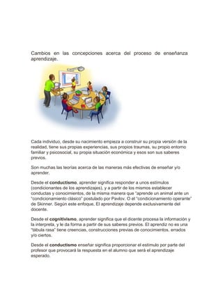 Cambios en las concepciones acerca del proceso de enseñanza
aprendizaje.
Cada individuo, desde su nacimiento empieza a construir su propia versión de la
realidad, tiene sus propias experiencias, sus propios traumas, su propio entorno
familiar y psicosocial, su propia situación económica y esos son sus saberes
previos.
Son muchas las teorías acerca de las maneras más efectivas de enseñar y/o
aprender.
Desde el conductismo, aprender significa responder a unos estímulos
(condicionantes de los aprendizajes), y a partir de los mismos establecer
conductas y conocimientos, de la misma manera que “aprende un animal ante un
“condicionamiento clásico” postulado por Pavlov. O el “condicionamiento operante”
de Skinner. Según este enfoque, El aprendizaje depende exclusivamente del
docente.
Desde el cognitivismo, aprender significa que el dicente procesa la información y
la interpreta, y le da forma a partir de sus saberes previos. El aprendiz no es una
“tábula rasa” tiene creencias, construcciones previas de conocimientos, errados
y/o ciertos.
Desde el conductismo enseñar significa proporcionar el estímulo por parte del
profesor que provocará la respuesta en el alumno que será el aprendizaje
esperado.
 