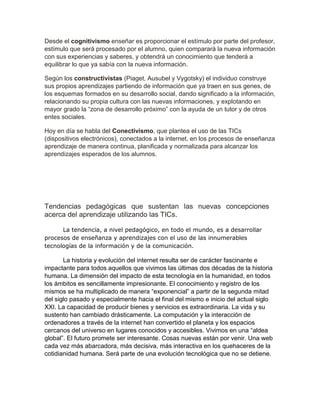 Desde el cognitivismo enseñar es proporcionar el estímulo por parte del profesor,
estímulo que será procesado por el alumno, quien comparará la nueva información
con sus experiencias y saberes, y obtendrá un conocimiento que tenderá a
equilibrar lo que ya sabía con la nueva información.
Según los constructivistas (Piaget, Ausubel y Vygotsky) el individuo construye
sus propios aprendizajes partiendo de información que ya traen en sus genes, de
los esquemas formados en su desarrollo social, dando significado a la información,
relacionando su propia cultura con las nuevas informaciones, y explotando en
mayor grado la “zona de desarrollo próximo” con la ayuda de un tutor y de otros
entes sociales.
Hoy en día se habla del Conectivismo, que plantea el uso de las TICs
(dispositivos electrónicos), conectados a la internet, en los procesos de enseñanza
aprendizaje de manera continua, planificada y normalizada para alcanzar los
aprendizajes esperados de los alumnos.
Tendencias pedagógicas que sustentan las nuevas concepciones
acerca del aprendizaje utilizando las TICs.
La tendencia, a nivel pedagógico, en todo el mundo, es a desarrollar
procesos de enseñanza y aprendizajes con el uso de las innumerables
tecnologías de la información y de la comunicación.
La historia y evolución del internet resulta ser de carácter fascinante e
impactante para todos aquellos que vivimos las últimas dos décadas de la historia
humana. La dimensión del impacto de esta tecnología en la humanidad, en todos
los ámbitos es sencillamente impresionante. El conocimiento y registro de los
mismos se ha multiplicado de manera “exponencial” a partir de la segunda mitad
del siglo pasado y especialmente hacia el final del mismo e inicio del actual siglo
XXI. La capacidad de producir bienes y servicios es extraordinaria. La vida y su
sustento han cambiado drásticamente. La computación y la interacción de
ordenadores a través de la internet han convertido el planeta y los espacios
cercanos del universo en lugares conocidos y accesibles. Vivimos en una “aldea
global”. El futuro promete ser interesante. Cosas nuevas están por venir. Una web
cada vez más abarcadora, más decisiva, más interactiva en los quehaceres de la
cotidianidad humana. Será parte de una evolución tecnológica que no se detiene.
 