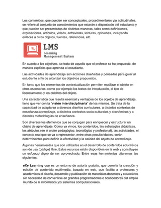 Los contenidos, que pueden ser conceptuales, procedimentales y/o actitudinales,
se refiere al conjunto de conocimientos que estarán a disposición del estudiante y
que pueden ser presentados de distintas maneras, tales como definiciones,
explicaciones, artículos, videos, entrevistas, lecturas, opiniones, incluyendo
enlaces a otros objetos, fuentes, referencias, etc.
En cuanto a los objetivos, se trata de aquello que el profesor se ha propuesto, de
manera explícita que aprenda el estudiante.
Las actividades de aprendizaje son acciones diseñadas y pensadas para guiar al
estudiante a fin de alcanzar los objetivos propuestos.
En tanto que los elementos de contextualización permiten reutilizar el objeto en
otros escenarios, como por ejemplo los textos de introducción, el tipo de
licenciamiento y los créditos del objeto.
Una característica que resulta esencial y ventajosa de los objetos de aprendizaje,
tiene que ver con la “visión interdisciplinaria” de los mismos. Se trata de la
capacidad de adaptarse a diversos diseños curriculares, a distintos contextos de
enseñanza-aprendizaje, a distintos contextos socio-culturales y económicos y a
distintas metodologías de enseñanza.
Son diversos los elementos que se conjugan para enriquecer y estructurar un
objeto de aprendizaje. Como ya vimos, los contenidos, las estrategias didácticas,
los atributos (en el orden pedagógico, tecnológico y profesional), las actividades, el
contexto real que se va a representar, entre otras peculiaridades, serán
determinantes para definir la efectividad y la calidad del objeto de aprendizaje.
Algunas herramientas que son utilizadas en el desarrollo de contenidos educativos
son de uso (código) libre. Estos recursos están disponibles en la web y constituyen
un esfuerzo digno de ser aprovechado. Entre esas herramientas citaremos las
siguientes:
eXe Learning que es un entorno de autoría gratuito, que permite la creación y
edición de contenido multimedia, basado en web, que facilita a profesores y
académicos el diseño, desarrollo y publicación de materiales docentes y educativos
sin necesidad de convertirse en grandes programadores o conocedores del amplio
mundo de la informática y/o sistemas computacionales.
 