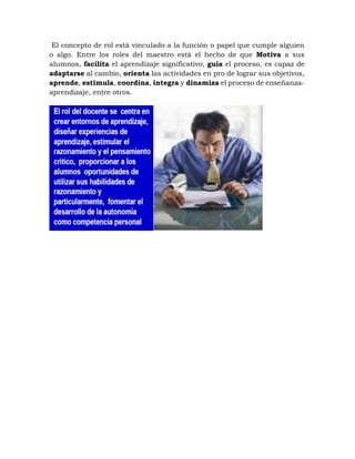 El concepto de rol está vinculado a la función o papel que cumple alguien
o algo. Entre los roles del maestro está el hecho de que Motiva a sus
alumnos, facilita el aprendizaje significativo, guía el proceso, es capaz de
adaptarse al cambio, orienta las actividades en pro de lograr sus objetivos,
aprende, estimula, coordina, integra y dinamiza el proceso de enseñanza-
aprendizaje, entre otros.
 