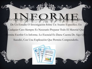 Es Un Texto Que Da Cuenta Del Estado Actual O De Los Resultados
De Un Estudio O Investigación Sobre Un Asunto Específico. En
Cualquier Caso Siempre Es Necesario Preparar Todo El Material Que
Permita Escribir Un Informe. Lo Esencial Es Darse Cuenta De Algo Que
Sucedió, Con Una Explicación Que Permita Comprenderlo.
 