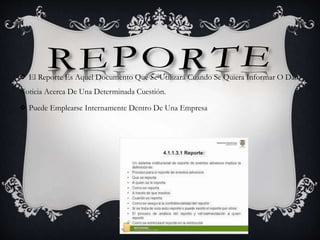  El Reporte Es Aquel Documento Que Se Utilizará Cuando Se Quiera Informar O Dar
Noticia Acerca De Una Determinada Cuestión.
 Puede Emplearse Internamente Dentro De Una Empresa
 