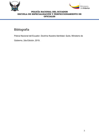 POLICÍA NACIONAL DEL ECUADOR
ESCUELA DE ESPECIALIZACIÓN Y PERFECCIONAMIENTO DE
OFICIALES
3
Bibliografía
Policía Nacional del Ecuador. Doctrina Nuestra Identidad. Quito, Ministerio de
Gobierno, 2da Edición, 2019.
 