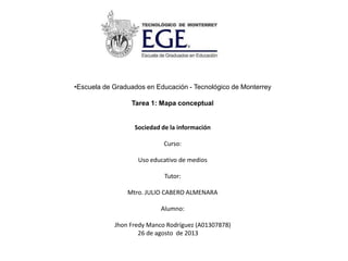 •Escuela de Graduados en Educación - Tecnológico de Monterrey
Tarea 1: Mapa conceptual
Sociedad de la información
Curso:
Uso educativo de medios
Tutor:
Mtro. JULIO CABERO ALMENARA
Alumno:
Jhon Fredy Manco Rodríguez (A01307878)
26 de agosto de 2013
 