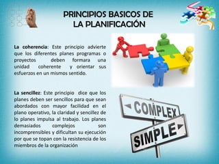 PRINCIPIOS BASICOS DE
LA PLANIFICACIÓN
La coherencia: Este principio advierte
que los diferentes planes programas o
proyectos deben formara una
unidad coherente y orientar sus
esfuerzos en un mismos sentido.
La sencillez: Este principio dice que los
planes deben ser sencillos para que sean
abordados con mayor facilidad en el
plano operativo, la claridad y sencillez de
lo planes impulsa al trabajo. Los planes
demasiados complejos son
incomprensibles y dificultan su ejecución
por que se topan con la resistencia de los
miembros de la organización
 