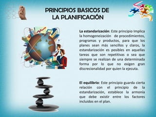 PRINCIPIOS BASICOS DE
LA PLANIFICACIÓN
La estandarización: Este principio Implica
la homogeneización de procedimientos,
programas y productos, para que los
planes sean más sencillos y claros, la
estandarización es posibles en aquellas
tareas que son repetitivas o sea que
siempre se realizan de una determinada
forma por lo que no exigen gran
discrecionalidad por quien la ejecuta.
El equilibrio: Este principio guarda cierta
relación con el principio de la
estandarización, establece la armonía
que debe existir entre los factores
incluidos en el plan.
 