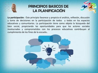 PRINCIPIOS BASICOS DE
LA PLANIFICACIÓN
La participación: Éste principio favorece y propicia el análisis, reflexión, discusión
y toma de decisiones en la participación de todos y todas en los espacios
educativos y comunitarios. La participación tiene como objeto la búsqueda del
bien social, propiciando las oportunidades para que los actores sociales
involucrados y comprometidos con los procesos educativos contribuyan al
cumplimiento de los fines de la escuela..
 