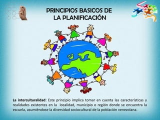 PRINCIPIOS BASICOS DE
LA PLANIFICACIÓN
La interculturalidad: Este principio implica tomar en cuenta las características y
realidades existentes en la localidad, municipio o región donde se encuentra la
escuela, asumiéndose la diversidad sociocultural de la población venezolana.
 