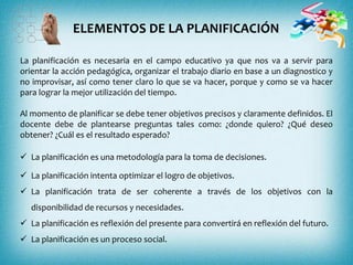La planificación es necesaria en el campo educativo ya que nos va a servir para
orientar la acción pedagógica, organizar el trabajo diario en base a un diagnostico y
no improvisar, así como tener claro lo que se va hacer, porque y como se va hacer
para lograr la mejor utilización del tiempo.
Al momento de planificar se debe tener objetivos precisos y claramente definidos. El
docente debe de plantearse preguntas tales como: ¿donde quiero? ¿Qué deseo
obtener? ¿Cuál es el resultado esperado?
 La planificación es una metodología para la toma de decisiones.
 La planificación intenta optimizar el logro de objetivos.
 La planificación trata de ser coherente a través de los objetivos con la
disponibilidad de recursos y necesidades.
 La planificación es reflexión del presente para convertirá en reflexión del futuro.
 La planificación es un proceso social.
ELEMENTOS DE LA PLANIFICACIÓN
 
