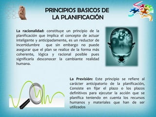 PRINCIPIOS BASICOS DE
LA PLANIFICACIÓN
La racionalidad: constituye un principio de la
planificación que implica el concepto de actuar
inteligente y anticipadamente, es un reductor de
incertidumbre que sin embargo no puede
asegurar que el plan se realice de la forma más
coherente, lógica y racional posible pues
significaría desconocer la cambiante realidad
humana.
La Previsión: Este principio se refiere al
carácter anticipatorio de la planificación,
Consiste en fijar el plazo o los plazos
definitivos para ejecutar la acción que se
planifica teniendo en cuenta los recursos
humanos y materiales que han de ser
utilizados
 