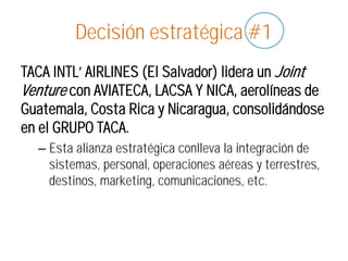 Decisión estratégica #1
TACA INTL’ AIRLINES (El Salvador) lidera un Joint
Venture con AVIATECA, LACSA Y NICA, aerolíneas de
Guatemala, Costa Rica y Nicaragua, consolidándose
en el GRUPO TACA.
– Esta alianza estratégica conlleva la integración de
sistemas, personal, operaciones aéreas y terrestres,
destinos, marketing, comunicaciones, etc.
 