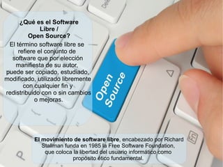 El término software libre se
refiere el conjunto de
software que por elección
manifiesta de su autor,
puede ser copiado, estudiado,
modificado, utilizado libremente
con cualquier fin y
redistribuido con o sin cambios
o mejoras.
¿Qué es el Software
Libre /
Open Source?
El movimiento de software libre, encabezado por Richard
Stallman funda en 1985 la Free Software Foundation,
que coloca la libertad del usuario informático como
propósito ético fundamental.