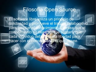 Filosofía Open Source
● El software libre utiliza un principio de
solidaridad y promueve el trabajo colaborativo
para ampliar el conocimiento. Plantea que el
conocimiento no tiene porque costar y que
cada individuo debe tener la libertad para
hacer con el conocimiento lo que desee.
 